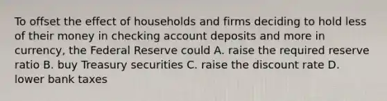 To offset the effect of households and firms deciding to hold less of their money in checking account deposits and more in currency, the Federal Reserve could A. raise the required reserve ratio B. buy Treasury securities C. raise the discount rate D. lower bank taxes