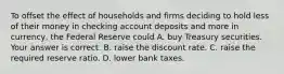 To offset the effect of households and firms deciding to hold less of their money in checking account deposits and more in​ currency, the Federal Reserve could A. buy Treasury securities. Your answer is correct. B. raise the discount rate. C. raise the required reserve ratio. D. lower bank taxes.