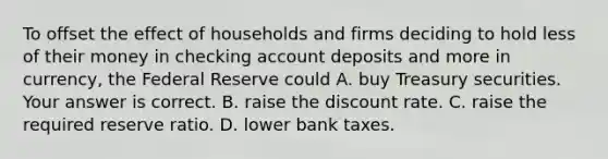 To offset the effect of households and firms deciding to hold less of their money in checking account deposits and more in​ currency, the Federal Reserve could A. buy Treasury securities. Your answer is correct. B. raise the discount rate. C. raise the required reserve ratio. D. lower bank taxes.