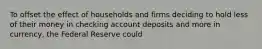 To offset the effect of households and firms deciding to hold less of their money in checking account deposits and more in​ currency, the Federal Reserve could