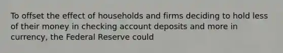 To offset the effect of households and firms deciding to hold less of their money in checking account deposits and more in​ currency, the Federal Reserve could