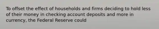 To offset the effect of households and firms deciding to hold less of their money in checking account deposits and more in currency, the Federal Reserve could