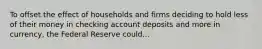 To offset the effect of households and firms deciding to hold less of their money in checking account deposits and more in​ currency, the Federal Reserve could...