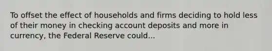 To offset the effect of households and firms deciding to hold less of their money in checking account deposits and more in​ currency, the Federal Reserve could...