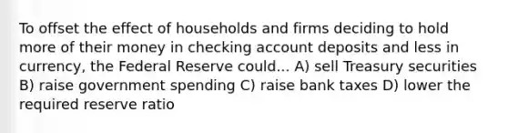 To offset the effect of households and firms deciding to hold more of their money in checking account deposits and less in​ currency, the Federal Reserve could... A) sell Treasury securities B) raise government spending C) raise bank taxes D) lower the required reserve ratio