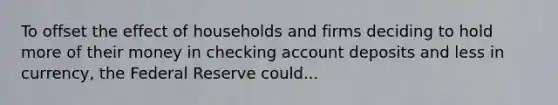 To offset the effect of households and firms deciding to hold more of their money in checking account deposits and less in​ currency, the Federal Reserve could...