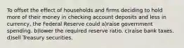 To offset the effect of households and firms deciding to hold more of their money in checking account deposits and less in currency, the Federal Reserve could a)raise government spending. b)lower the required reserve ratio. c)raise bank taxes. d)sell Treasury securities.