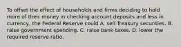 To offset the effect of households and firms deciding to hold more of their money in checking account deposits and less in​ currency, the Federal Reserve could A. sell Treasury securities. B. raise government spending. C. raise bank taxes. D. lower the required reserve ratio.