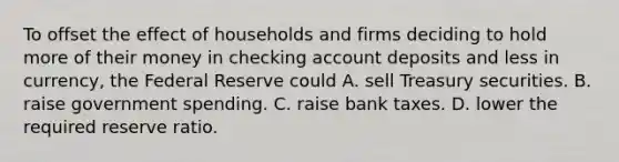 To offset the effect of households and firms deciding to hold more of their money in checking account deposits and less in​ currency, the Federal Reserve could A. sell Treasury securities. B. raise government spending. C. raise bank taxes. D. lower the required reserve ratio.