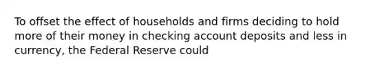 To offset the effect of households and firms deciding to hold more of their money in checking account deposits and less in​ currency, the Federal Reserve could