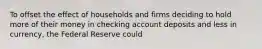 To offset the effect of households and firms deciding to hold more of their money in checking account deposits and less in currency, the Federal Reserve could