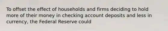 To offset the effect of households and firms deciding to hold more of their money in checking account deposits and less in currency, the Federal Reserve could