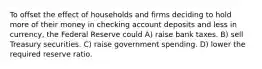 To offset the effect of households and firms deciding to hold more of their money in checking account deposits and less in currency, the Federal Reserve could A) raise bank taxes. B) sell Treasury securities. C) raise government spending. D) lower the required reserve ratio.
