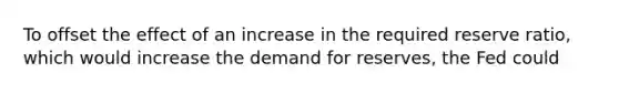 To offset the effect of an increase in the required reserve ratio, which would increase the demand for reserves, the Fed could