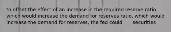 to offset the effect of an increase in the required reserve ratio which would increase the demand for reserves ratio, which would increase the demand for reserves, the fed could ___ securities