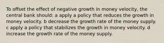 To offset the effect of negative growth in money velocity, the central bank should: a apply a policy that reduces the growth in money velocity. b decrease the growth rate of the money supply. c apply a policy that stabilizes the growth in money velocity. d increase the growth rate of the money supply.