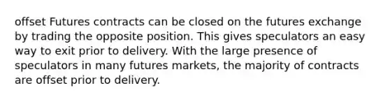 offset Futures contracts can be closed on the futures exchange by trading the opposite position. This gives speculators an easy way to exit prior to delivery. With the large presence of speculators in many futures markets, the majority of contracts are offset prior to delivery.