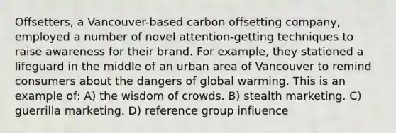 Offsetters, a Vancouver-based carbon offsetting company, employed a number of novel attention-getting techniques to raise awareness for their brand. For example, they stationed a lifeguard in the middle of an urban area of Vancouver to remind consumers about the dangers of global warming. This is an example of: A) the wisdom of crowds. B) stealth marketing. C) guerrilla marketing. D) reference group influence