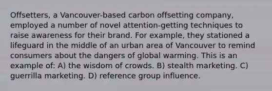 Offsetters, a Vancouver-based carbon offsetting company, employed a number of novel attention-getting techniques to raise awareness for their brand. For example, they stationed a lifeguard in the middle of an urban area of Vancouver to remind consumers about the dangers of global warming. This is an example of: A) the wisdom of crowds. B) stealth marketing. C) guerrilla marketing. D) reference group influence.