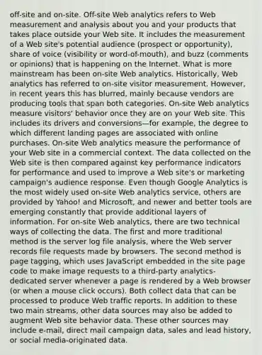 off-site and on-site. Off-site Web analytics refers to Web measurement and analysis about you and your products that takes place outside your Web site. It includes the measurement of a Web site's potential audience (prospect or opportunity), share of voice (visibility or word-of-mouth), and buzz (comments or opinions) that is happening on the Internet. What is more mainstream has been on-site Web analytics. Historically, Web analytics has referred to on-site visitor measurement. However, in recent years this has blurred, mainly because vendors are producing tools that span both categories. On-site Web analytics measure visitors' behavior once they are on your Web site. This includes its drivers and conversions—for example, the degree to which different landing pages are associated with online purchases. On-site Web analytics measure the performance of your Web site in a commercial context. The data collected on the Web site is then compared against key performance indicators for performance and used to improve a Web site's or marketing campaign's audience response. Even though Google Analytics is the most widely used on-site Web analytics service, others are provided by Yahoo! and Microsoft, and newer and better tools are emerging constantly that provide additional layers of information. For on-site Web analytics, there are two technical ways of collecting the data. The first and more traditional method is the server log file analysis, where the Web server records file requests made by browsers. The second method is page tagging, which uses JavaScript embedded in the site page code to make image requests to a third-party analytics-dedicated server whenever a page is rendered by a Web browser (or when a mouse click occurs). Both collect data that can be processed to produce Web traffic reports. In addition to these two main streams, other data sources may also be added to augment Web site behavior data. These other sources may include e-mail, direct mail campaign data, sales and lead history, or social media-originated data.