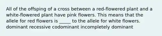 All of the offsping of a cross between a red-flowered plant and a white-flowered plant have pink flowers. This means that the allele for red flowers is _____ to the allele for white flowers. dominant recessive codominant incompletely dominant