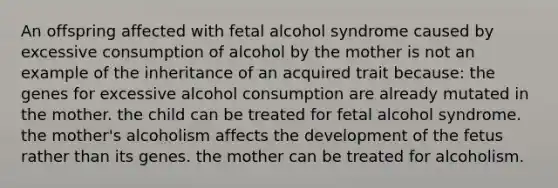 An offspring affected with fetal alcohol syndrome caused by excessive consumption of alcohol by the mother is not an example of the inheritance of an acquired trait because: the genes for excessive alcohol consumption are already mutated in the mother. the child can be treated for fetal alcohol syndrome. the mother's alcoholism affects the development of the fetus rather than its genes. the mother can be treated for alcoholism.