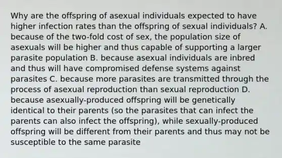 Why are the offspring of asexual individuals expected to have higher infection rates than the offspring of sexual individuals? A. because of the two-fold cost of sex, the population size of asexuals will be higher and thus capable of supporting a larger parasite population B. because asexual individuals are inbred and thus will have compromised defense systems against parasites C. because more parasites are transmitted through the process of asexual reproduction than sexual reproduction D. because asexually-produced offspring will be genetically identical to their parents (so the parasites that can infect the parents can also infect the offspring), while sexually-produced offspring will be different from their parents and thus may not be susceptible to the same parasite