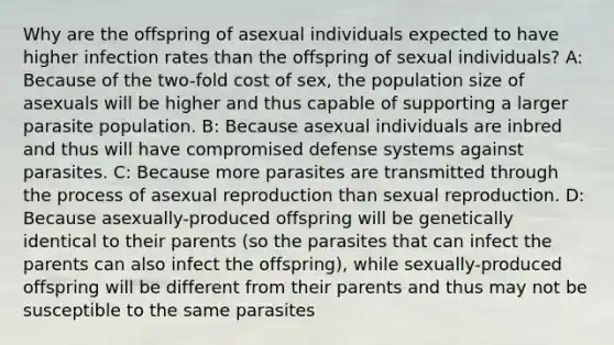 Why are the offspring of asexual individuals expected to have higher infection rates than the offspring of sexual individuals? A: Because of the two-fold cost of sex, the population size of asexuals will be higher and thus capable of supporting a larger parasite population. B: Because asexual individuals are inbred and thus will have compromised defense systems against parasites. C: Because more parasites are transmitted through the process of asexual reproduction than sexual reproduction. D: Because asexually-produced offspring will be genetically identical to their parents (so the parasites that can infect the parents can also infect the offspring), while sexually-produced offspring will be different from their parents and thus may not be susceptible to the same parasites