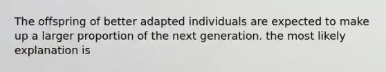 The offspring of better adapted individuals are expected to make up a larger proportion of the next generation. the most likely explanation is