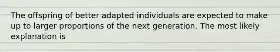 The offspring of better adapted individuals are expected to make up to larger proportions of the next generation. The most likely explanation is