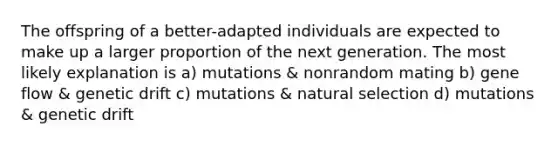 The offspring of a better-adapted individuals are expected to make up a larger proportion of the next generation. The most likely explanation is a) mutations & nonrandom mating b) gene flow & genetic drift c) mutations & natural selection d) mutations & genetic drift