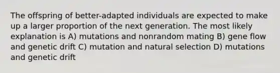 The offspring of better-adapted individuals are expected to make up a larger proportion of the next generation. The most likely explanation is A) mutations and nonrandom mating B) gene flow and genetic drift C) mutation and natural selection D) mutations and genetic drift