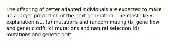 The offspring of better-adapted individuals are expected to make up a larger proportion of the next generation. The most likely explanation is... (a) mutations and random mating (b) gene flow and genetic drift (c) mutations and natural selection (d) mutations and genetic drift