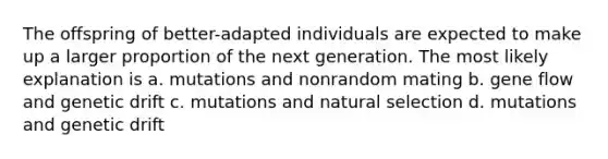 The offspring of better-adapted individuals are expected to make up a larger proportion of the next generation. The most likely explanation is a. mutations and nonrandom mating b. gene flow and genetic drift c. mutations and natural selection d. mutations and genetic drift