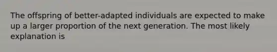 The offspring of better-adapted individuals are expected to make up a larger proportion of the next generation. The most likely explanation is