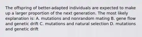 The offspring of better-adapted individuals are expected to make up a larger proportion of the next generation. The most likely explanation is: A. mutations and nonrandom mating B. gene flow and genetic drift C. mutations and natural selection D. mutations and genetic drift