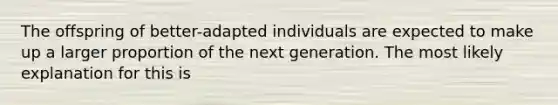 The offspring of better-adapted individuals are expected to make up a larger proportion of the next generation. The most likely explanation for this is