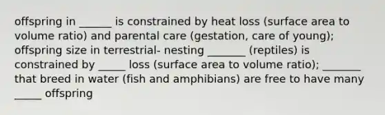 offspring in ______ is constrained by heat loss (surface area to volume ratio) and parental care (gestation, care of young); offspring size in terrestrial- nesting _______ (reptiles) is constrained by _____ loss (surface area to volume ratio); _______ that breed in water (fish and amphibians) are free to have many _____ offspring