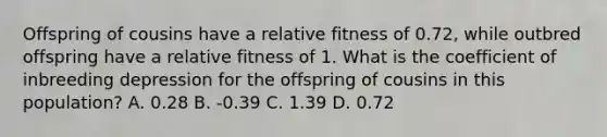 Offspring of cousins have a relative fitness of 0.72, while outbred offspring have a relative fitness of 1. What is the coefficient of inbreeding depression for the offspring of cousins in this population? A. 0.28 B. -0.39 C. 1.39 D. 0.72