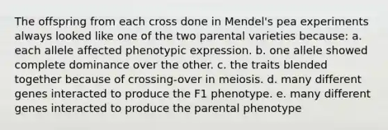 The offspring from each cross done in Mendel's pea experiments always looked like one of the two parental varieties because: a. each allele affected phenotypic expression. b. one allele showed complete dominance over the other. c. the traits blended together because of crossing-over in meiosis. d. many different genes interacted to produce the F1 phenotype. e. many different genes interacted to produce the parental phenotype