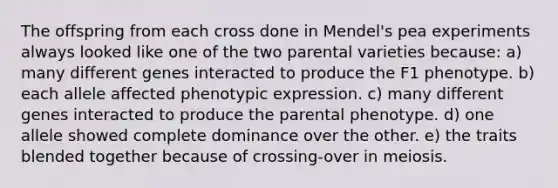 The offspring from each cross done in Mendel's pea experiments always looked like one of the two parental varieties because: a) many different genes interacted to produce the F1 phenotype. b) each allele affected phenotypic expression. c) many different genes interacted to produce the parental phenotype. d) one allele showed complete dominance over the other. e) the traits blended together because of crossing-over in meiosis.