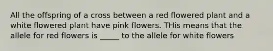 All the offspring of a cross between a red flowered plant and a white flowered plant have pink flowers. THis means that the allele for red flowers is _____ to the allele for white flowers