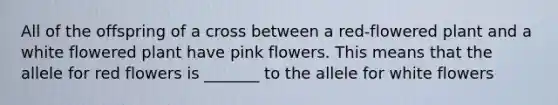 All of the offspring of a cross between a red-flowered plant and a white flowered plant have pink flowers. This means that the allele for red flowers is _______ to the allele for white flowers