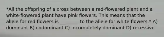 *All the offspring of a cross between a red-flowered plant and a white-flowered plant have pink flowers. This means that the allele for red flowers is ________ to the allele for white flowers.* A) dominant B) codominant C) incompletely dominant D) recessive