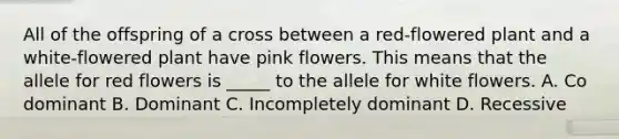 All of the offspring of a cross between a red-flowered plant and a white-flowered plant have pink flowers. This means that the allele for red flowers is _____ to the allele for white flowers. A. Co dominant B. Dominant C. Incompletely dominant D. Recessive