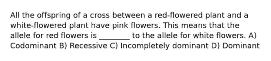 All the offspring of a cross between a red-flowered plant and a white-flowered plant have pink flowers. This means that the allele for red flowers is ________ to the allele for white flowers. A) Codominant B) Recessive C) Incompletely dominant D) Dominant