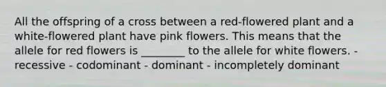 All the offspring of a cross between a red-flowered plant and a white-flowered plant have pink flowers. This means that the allele for red flowers is ________ to the allele for white flowers. - recessive - codominant - dominant - incompletely dominant