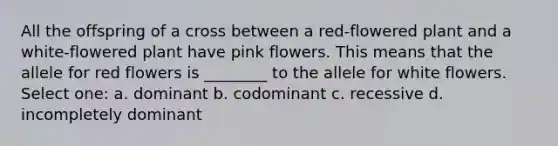 All the offspring of a cross between a red-flowered plant and a white-flowered plant have pink flowers. This means that the allele for red flowers is ________ to the allele for white flowers. Select one: a. dominant b. codominant c. recessive d. incompletely dominant