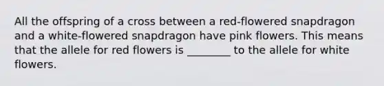 All the offspring of a cross between a red-flowered snapdragon and a white-flowered snapdragon have pink flowers. This means that the allele for red flowers is ________ to the allele for white flowers.