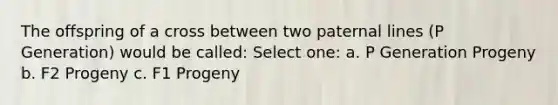 The offspring of a cross between two paternal lines (P Generation) would be called: Select one: a. P Generation Progeny b. F2 Progeny c. F1 Progeny